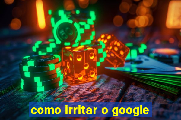 como irritar o google